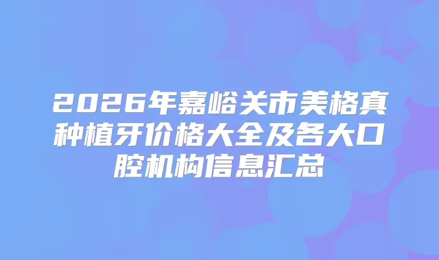 2026年嘉峪关市美格真种植牙价格大全及各大口腔机构信息汇总