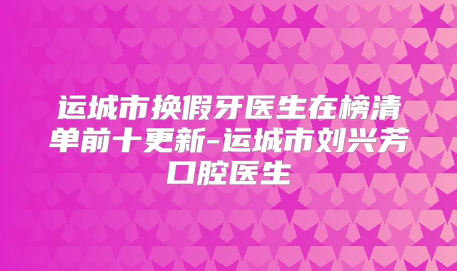 运城市换假牙医生在榜清单前十更新-运城市刘兴芳口腔医生