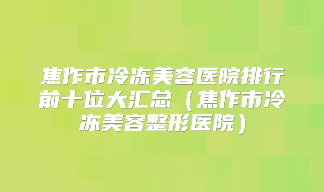 焦作市冷冻美容医院排行前十位大汇总（焦作市冷冻美容整形医院）