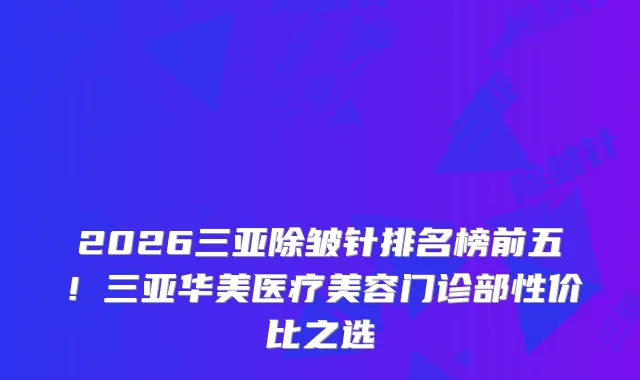 2026三亚除皱针排名榜前五！三亚华美医疗美容门诊部性价比之选