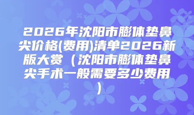 2026年沈阳市膨体垫鼻尖价格(费用)清单2026新版大赏（沈阳市膨体垫鼻尖手术一般需要多少费用）