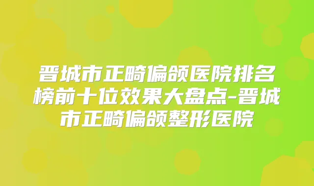 晋城市正畸偏颌医院排名榜前十位效果大盘点-晋城市正畸偏颌整形医院