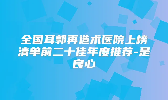 全国耳郭再造术医院上榜清单前二十佳年度推荐-是良心