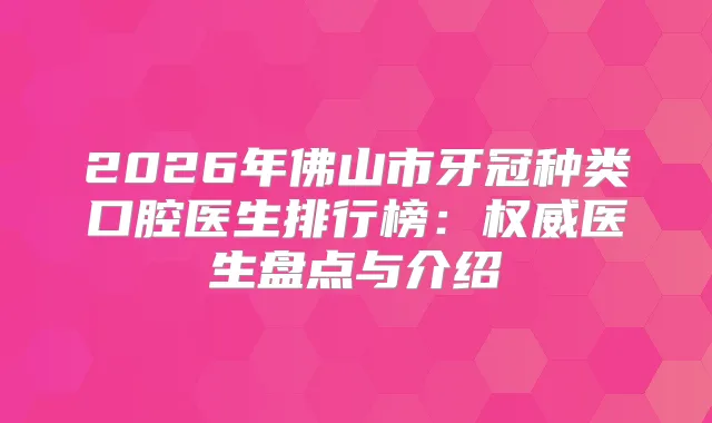 2026年佛山市牙冠种类口腔医生排行榜：医生盘点与介绍