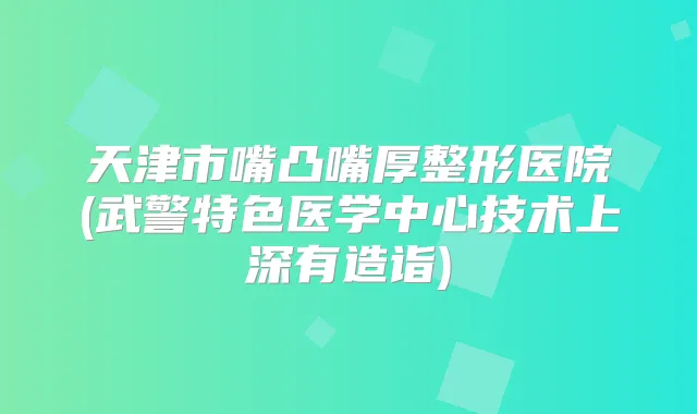 天津市嘴凸嘴厚整形医院(武警特色医学中心技术上深有造诣)