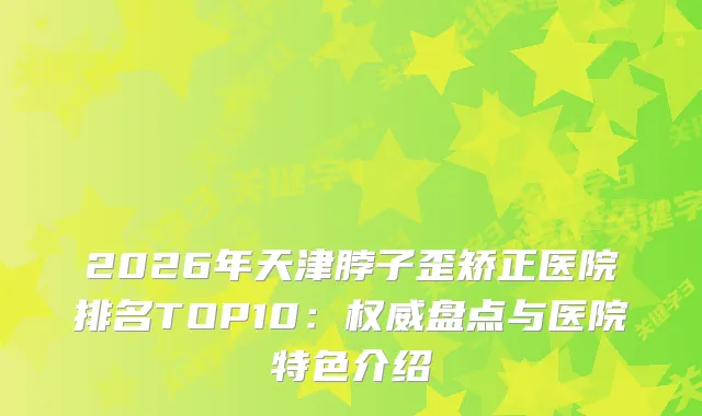 2026年天津脖子歪矫正医院排名TOP10：盘点与医院特色介绍
