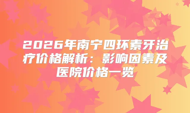 2026年南宁四环素牙价格解析:影响因素及医院价格一览