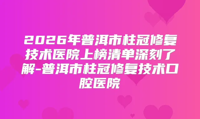 2026年普洱市柱冠修复技术医院上榜清单深刻了解-普洱市柱冠修复技术口腔医院