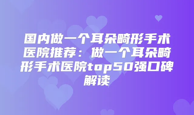 国内做一个耳朵畸形手术医院推荐：做一个耳朵畸形手术医院top50强口碑解读