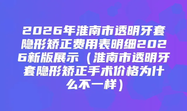 2026年淮南市透明牙套隐形矫正费用表明细2026新版展示（淮南市透明牙套隐形矫正手术价格为什么不一样）