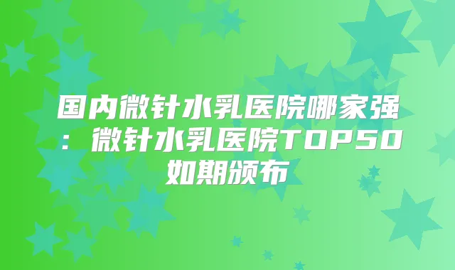 国内微针水乳医院哪家强:微针水乳医院TOP50如期颁布