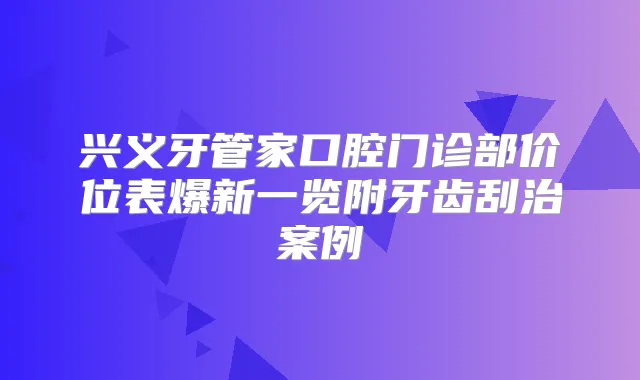 兴义牙管家口腔门诊部价位表爆新一览附牙齿刮治案例