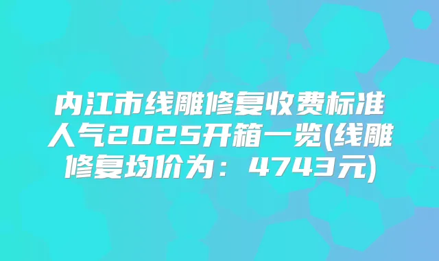 内江市线雕修复收费标准人气2025开箱一览(线雕修复均价为:4743元)