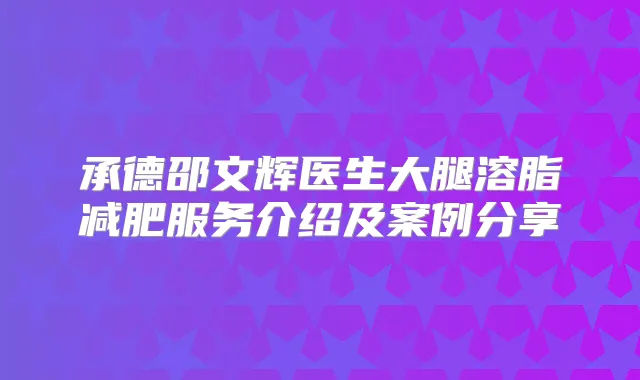 承德邵文辉医生大腿溶脂减肥服务介绍及案例分享