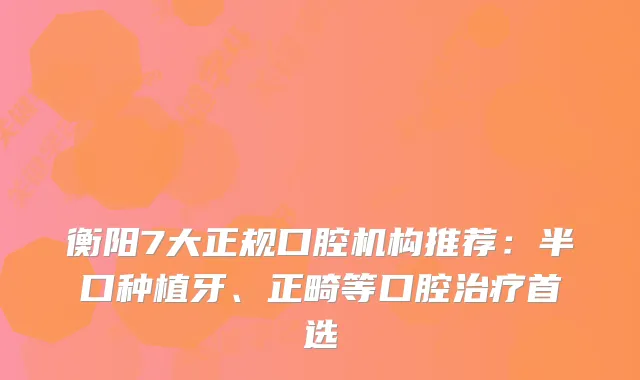 衡阳7大正规口腔机构推荐:半口种植牙、正畸等口腔首选