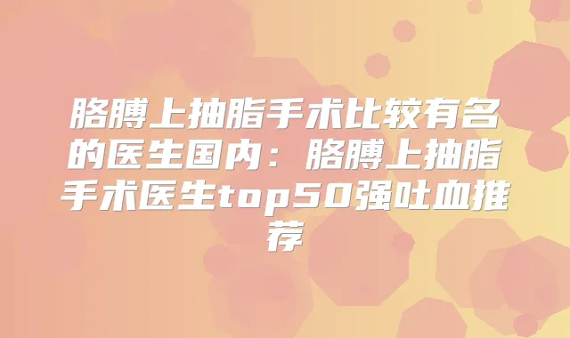 胳膊上抽脂手术比较有名的医生国内：胳膊上抽脂手术医生top50强吐血推荐