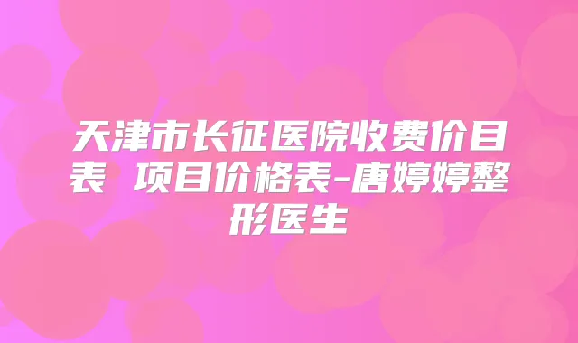 天津市长征医院收费价目表 项目价格表-唐婷婷整形医生