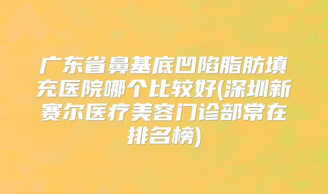 广东省鼻基底凹陷脂肪填充医院哪个比较好(深圳新赛尔医疗美容门诊部常在排名榜)