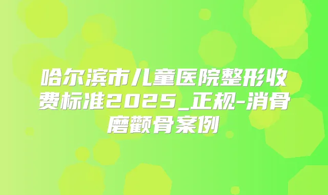 哈尔滨市儿童医院整形收费标准2025_正规-消骨磨颧骨案例