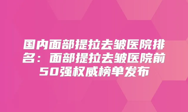 国内面部提拉去皱医院排名:面部提拉去皱医院前50强榜单发布