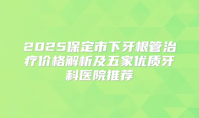 2025保定市下牙根管价格解析及五家优质牙科医院推荐