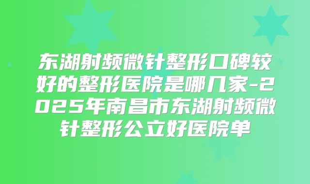 东湖射频微针整形口碑较好的整形医院是哪几家-2025年南昌市东湖射频微针整形公立好医院单