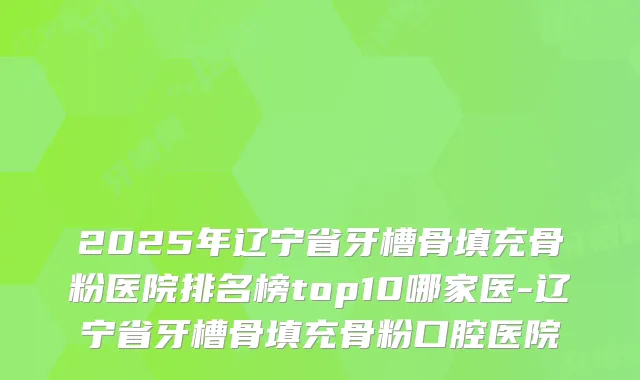 2025年辽宁省牙槽骨填充骨粉医院排名榜top10哪家医-辽宁省牙槽骨填充骨粉口腔医院