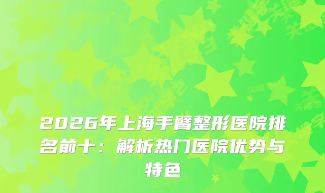 2026年上海手臂整形医院排名前十：解析热门医院优势与特色