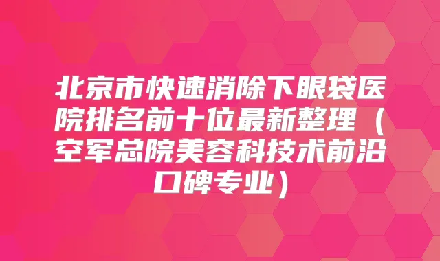 北京市快速消除下眼袋医院排名前十位新整理（空军总院美容科技术前沿口碑专业）