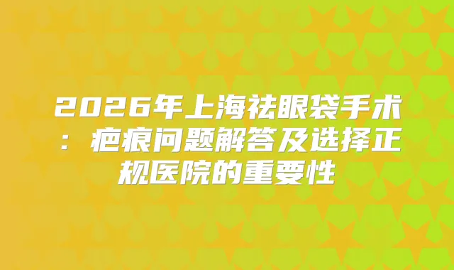 2026年上海祛眼袋手术：疤痕问题解答及选择正规医院的重要性