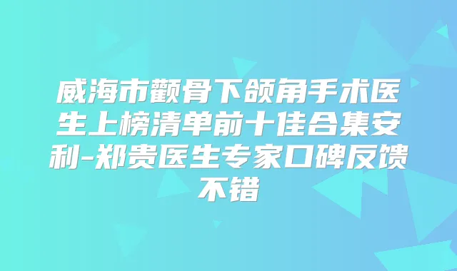 威海市颧骨下颌角手术医生上榜清单前十佳合集安利-郑贵医生专家口碑反馈不错