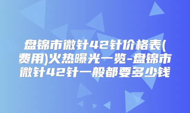 盘锦市微针42针价格表(费用)火热曝光一览-盘锦市微针42针一般都要多少钱