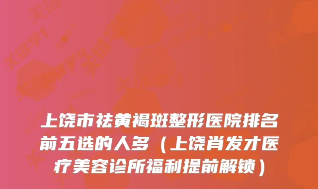 上饶市祛黄褐斑整形医院排名前五选的人多(上饶肖发才医疗美容诊所福利提前解锁)