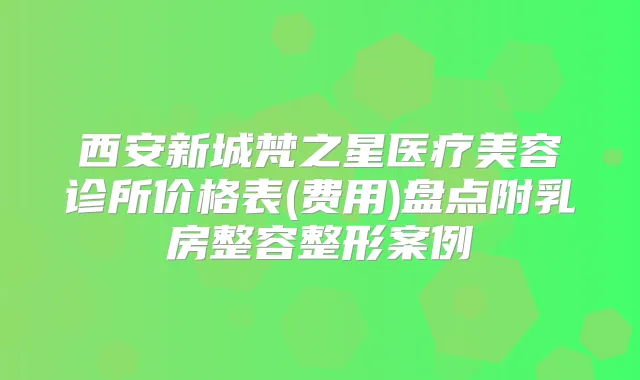 西安新城梵之星医疗美容诊所价格表(费用)盘点附乳房整容整形案例