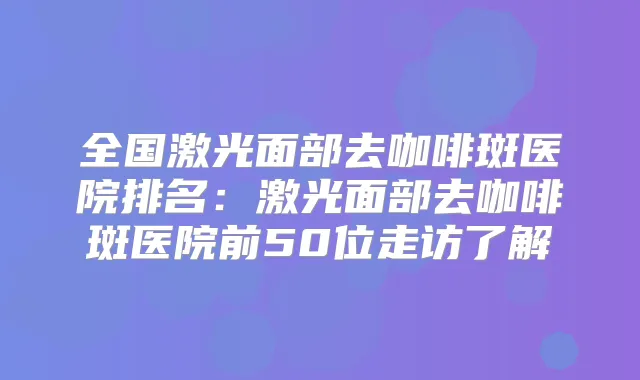 全国激光面部去咖啡斑医院排名：激光面部去咖啡斑医院前50位走访了解