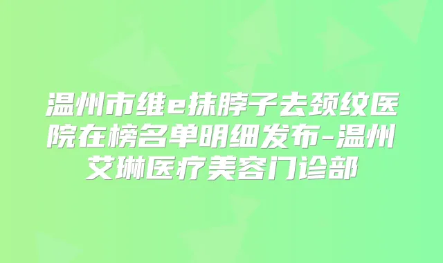 温州市维e抹脖子去颈纹医院在榜名单明细发布-温州艾琳医疗美容门诊部