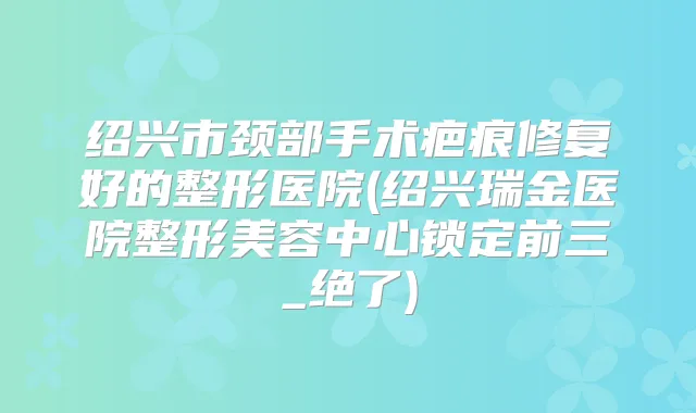绍兴市颈部手术疤痕修复好的整形医院(绍兴瑞金医院整形美容中心锁定前三_绝了)