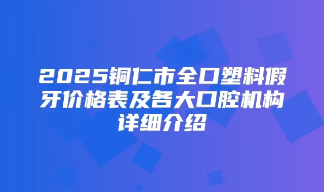 2025铜仁市全口塑料假牙价格表及各大口腔机构详细介绍