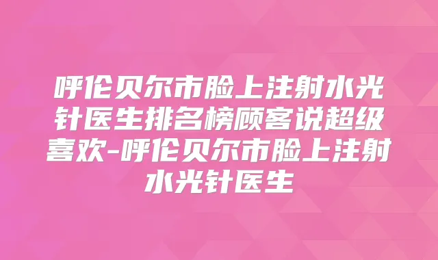 呼伦贝尔市脸上注射水光针医生排名榜顾客说超级喜欢-呼伦贝尔市脸上注射水光针医生