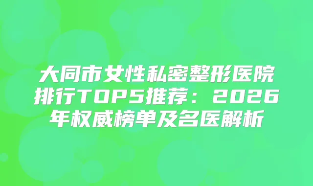 大同市女性私密整形医院排行TOP5推荐：2026年榜单及名医解析