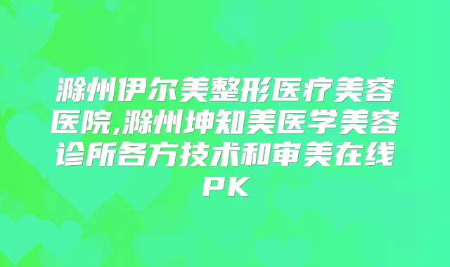 滁州伊尔美整形医疗美容医院,滁州坤知美医学美容诊所各方技术和审美在线PK