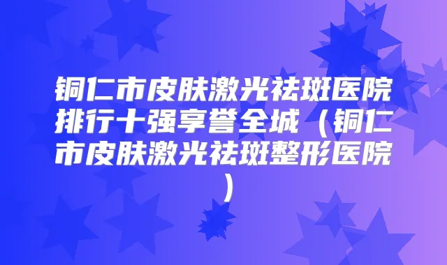 铜仁市皮肤激光祛斑医院排行十强享誉全城（铜仁市皮肤激光祛斑整形医院）