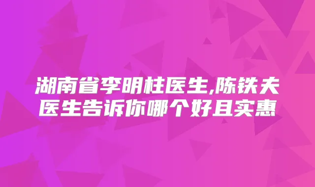 湖南省李明柱医生,陈铁夫医生告诉你哪个好且实惠