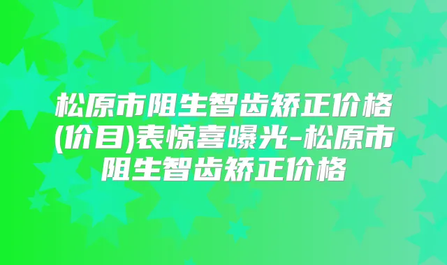 松原市阻生智齿矫正价格(价目)表惊喜曝光-松原市阻生智齿矫正价格