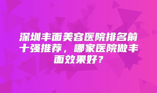 深圳丰面美容医院排名前十强推荐，哪家医院做丰面效果好？