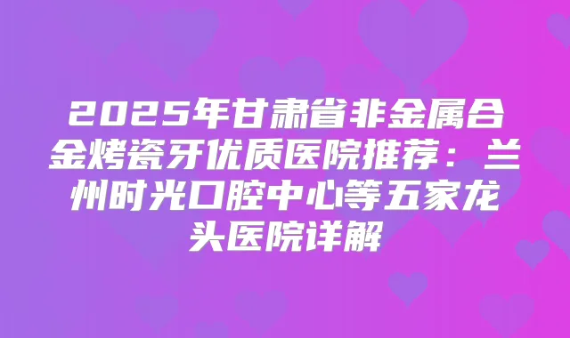 2025年甘肃省非金属合金烤瓷牙优质医院推荐：兰州时光口腔中心等五家龙头医院详解