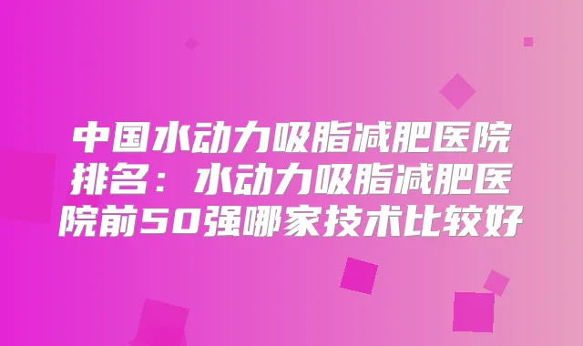 中国水动力吸脂减肥医院排名：水动力吸脂减肥医院前50强哪家技术比较好