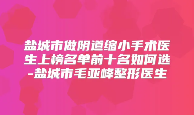 盐城市做阴道缩小手术医生上榜名单前十名如何选-盐城市毛亚峰整形医生