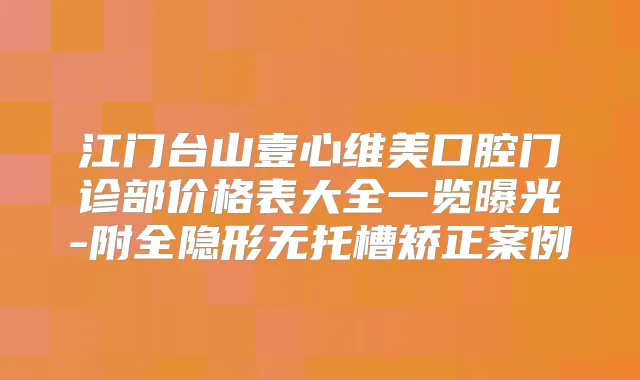 江门台山壹心维美口腔门诊部价格表大全一览曝光-附全隐形无托槽矫正案例