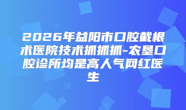 2026年益阳市口腔截根术医院技术抓抓抓-农垦口腔诊所均是高人气网红医生